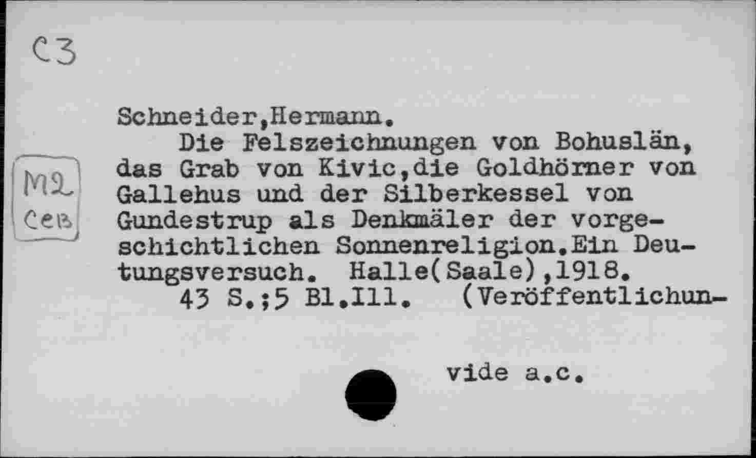 ﻿сз
Sehne ide г, He unarm..
Die Felszeichnungen von Bohuslän, das Grab von Kivic,die Goldhörner von Gallehus und der Silberkessel von Gundestrup als Denkmäler der vorgeschichtlichen Sonnenreligion.Ein Deutungsversuch. Halle(Saale),1918.
45 S.;5 Bl.Ill.	(Veröffentlichun-
vide a.c.